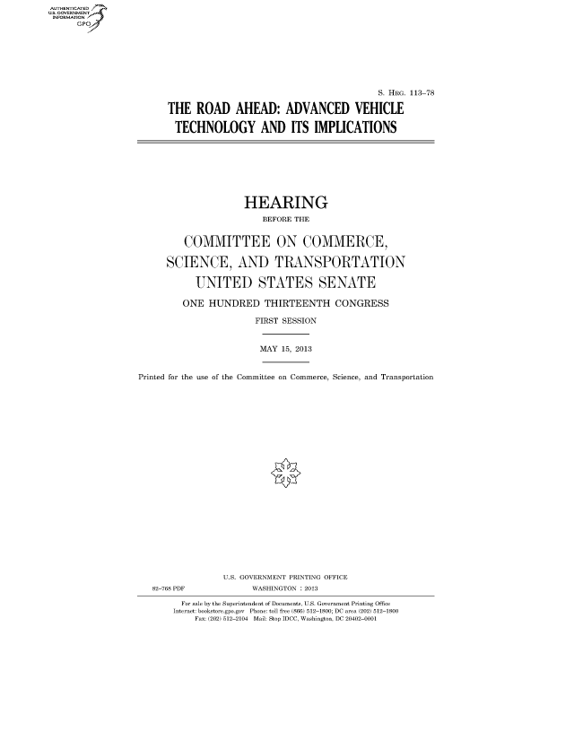 handle is hein.cbhear/fdsyshearqp0001 and id is 1 raw text is: ï»¿AUT-ENTICATED
U.S. GOVERNMENT
INFORMATION
GP

S. HRG. 113-78
THE ROAD AHEAD: ADVANCED VEHICLE
TECHNOLOGY AND ITS IMPLICATIONS

HEARING
BEFORE THE
COMMITTEE ON COMMERCE,
SCIENCE, AND TRANSPORTATION
UNITED STATES SENATE
ONE HUNDRED THIRTEENTH CONGRESS
FIRST SESSION
MAY 15, 2013
Printed for the use of the Committee on Commerce, Science, and Transportation
U.S. GOVERNMENT PRINTING OFFICE
82-768 PDF             WASHINGTON : 2013
For sale by the Superintendent of Documents, U.S. Government Printing Office
Internet: bookstore.gpo.gov Phone: toll free (866) 512-1800; DC area (202) 512-1800
Fax: (202) 512-2104 Mail: Stop IDCC, Washington, DC 20402-0001


