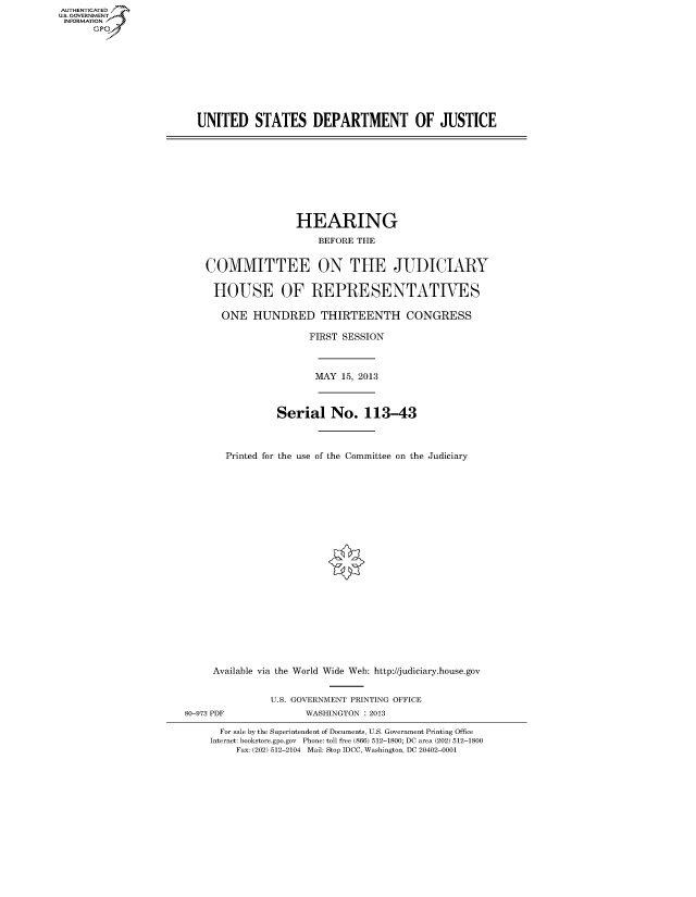 handle is hein.cbhear/fdsyshearra0001 and id is 1 raw text is: ï»¿AUT-ENTICATED
U.S. GOVERNMENT
INFORMATION
GP

UNITED STATES DEPARTMENT OF JUSTICE

HEARING
BEFORE THE
COMMITTEE ON THE JUDICIARY
HOUSE OF REPRESENTATIVES
ONE HUNDRED THIRTEENTH CONGRESS
FIRST SESSION
MAY 15, 2013
Serial No. 113-43
Printed for the use of the Committee on the Judiciary

Available via the World Wide Web: http://judiciary.house.gov
U.S. GOVERNMENT PRINTING OFFICE
80-973 PDF                      WASHINGTON : 2013
For sale by the Superintendent of Documents, U.S. Government Printing Office
Internet: bookstore.gpo.gov Phone: toll free (866) 512-1800; DC area (202) 512-1800
Fax: (202) 512-2104 Mail: Stop IDCC, Washington, DC 20402-0001


