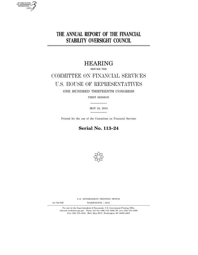 handle is hein.cbhear/fdsyshearsb0001 and id is 1 raw text is: ï»¿AUT-ENTICATED
U.S. GOVERNMENT
INFORMATION
GP

THE ANNUAL REPORT OF THE FINANCIAL
STABILITY OVERSIGHT COUNCIL

HEARING
BEFORE THE
COMMITTEE ON FINANCIAL SERVICES
U.S. HOUSE OF REPRESENTATIVES
ONE HUNDRED THIRTEENTH CONGRESS
FIRST SESSION
MAY 22, 2013
Printed for the use of the Committee on Financial Services
Serial No. 113-24
U.S. GOVERNMENT PRINTING OFFICE
81-759 PDF             WASHINGTON : 2013
For sale by the Superintendent of Documents, U.S. Government Printing Office
Internet: bookstore.gpo.gov Phone: toll free (866) 512-1800; DC area (202) 512-1800
Fax: (202) 512-2104 Mail: Stop IDCC, Washington, DC 20402-0001


