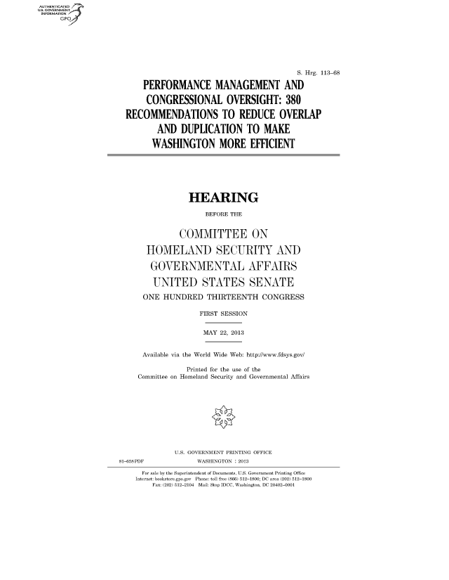 handle is hein.cbhear/fdsysheartq0001 and id is 1 raw text is: ï»¿AUT-ENTICATED
U.S. GOVERNMENT
INFORMATION
GP

S. Hrg. 113-68
PERFORMANCE MANAGEMENT AND
CONGRESSIONAL OVERSIGHT: 380
RECOMMENDATIONS TO REDUCE OVERLAP
AND DUPLICATION TO MAKE
WASHINGTON MORE EFFICIENT

HEARING
BEFORE THE
COMMITTEE ON
HOMELAND SECURITY AND
GOVERNMENTAL AFFAIRS
UNITED STATES SENATE
ONE HUNDRED THIRTEENTH CONGRESS
FIRST SESSION

MAY 22, 2013

Available via the World Wide Web: http://www.fdsys.gov/
Printed for the use of the
Committee on Homeland Security and Governmental Affairs

81-658PDF

U.S. GOVERNMENT PRINTING OFFICE
WASHINGTON : 2013

For sale by the Superintendent of Documents, U.S. Government Printing Office
Internet: bookstore.gpo.gov Phone: toll free (866) 512-1800; DC area (202) 512-1800
Fax: (202) 512-2104 Mail: Stop IDCC, Washington, DC 20402-0001


