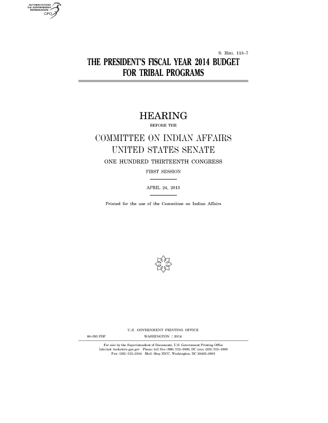 handle is hein.cbhear/fdsyshearxz0001 and id is 1 raw text is: AUT-ENTICATED
U.S. GOVERNMENT
INFORMATION
GP

S. HRG. 113-7
THE PRESIDENT'S FISCAL YEAR 2014 BUDGET
FOR TRIBAL PROGRAMS

HEARING
BEFORE THE
COMMITTEE ON INDIAN AFFAIRS
UNITED STATES SENATE
ONE HUNDRED THIRTEENTH CONGRESS
FIRST SESSION
APRIL 24, 2013
Printed for the use of the Committee on Indian Affairs
U.S. GOVERNMENT PRINTING OFFICE
80-593 PDF              WASHINGTON : 2014
For sale by the Superintendent of Documents, U.S. Government Printing Office
Internet: bookstore.gpo.gov Phone: toll free (866) 512-1800; DC area (202) 512-1800
Fax: (202) 512-2104 Mail: Stop IDCC, Washington, DC 20402-0001


