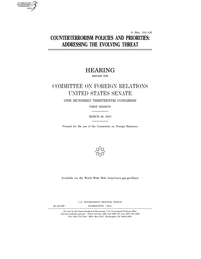 handle is hein.cbhear/fdsyshearyg0001 and id is 1 raw text is: AUT-ENTICATED
U.S. GOVERNMENT
INFORMATION
GP

S. HRG. 113-135
COUNTERTERRORISM POLICIES AND PRIORITIES:
ADDRESSING THE EVOLVING THREAT

HEARING
BEFORE THE
COMMITTEE ON FOREIGN RELATIONS
UNITED STATES SENATE
ONE HUNDRED THIRTEENTH CONGRESS
FIRST SESSION
MARCH 20, 2013
Printed for the use of the Committee on Foreign Relations
Available via the World Wide Web: http://www.gpo.gov/fdsys/
U.S. GOVERNMENT PRINTING OFFICE
86-146 PDF              WASHINGTON : 2014
For sale by the Superintendent of Documents, U.S. Government Printing Office
Internet: bookstore.gpo.gov Phone: toll free (866) 512-1800; DC area (202) 512-1800
Fax: (202) 512-2104 Mail: Stop IDCC, Washington, DC 20402-0001


