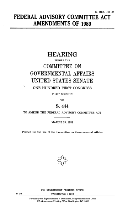 handle is hein.cbhear/fedacaa0001 and id is 1 raw text is: S. HRo. 101-38
FEDERAL ADVISORY COMMITTEE ACT
AMENDMENTS OF 1989

HEARING
BEFORE THE
COMMITTEE ON
GOVERNMENTAL AFFAIRS
UNITED STATES SENATE
ONE HUNDRED FIRST CONGRESS
FIRST SESSION
ON,
S. 444
TO AMEND THE FEDERAL ADVISORY COMMITTEE ACT
MARCH 15, 1989
Printed for the use of the Committee on Governmental Affairs
U.S. GOVERNMENT PRINTING OFFICE
97-179               WASHINGTON : 1989
For sale by the Superintendent of Documents, Congressional Sales Office
U.S. Government Printing Office, Washington, DC 20402


