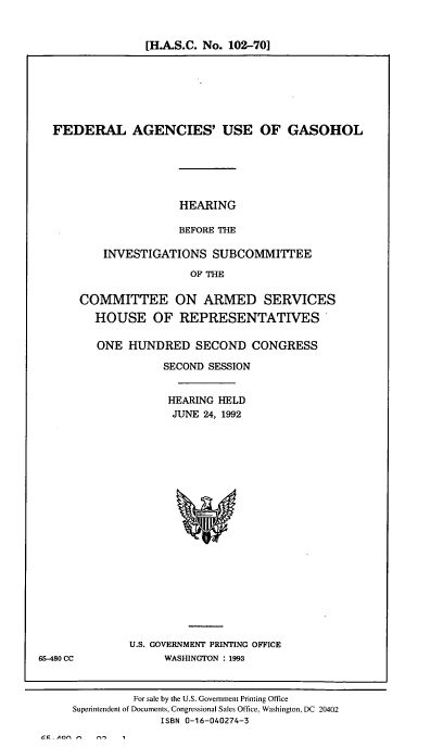 handle is hein.cbhear/fedagsoh0001 and id is 1 raw text is: [H.A.S.C. No. 102-70]

FEDERAL AGENCIES' USE OF GASOHOL

HEARING
BEFORE THE

INVESTIGATIONS SUBCOMMITTEE
OF THE
COMMITTEE ON ARMED SERVICES
HOUSE OF REPRESENTATIVES
ONE HUNDRED SECOND CONGRESS
SECOND SESSION
HEARING HELD
JUNE 24, 1992

U.S. GOVERNMENT PRINTING OFFICE
WASHINGTON : 1993

65-480 CC

For sale by the U.S. Government Printing Office
Superintendent of Documents, Congressional Sales Office, Washington, DC 20402
ISBN 0-16-040274-3


