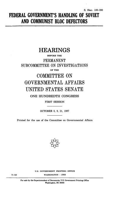 handle is hein.cbhear/fedbloc0001 and id is 1 raw text is: S. HRG. 100-390
FEDERAL GOVERNMENT'S HANDLING OF SOVIET
AND COMMUNIST BLOC DEFECTORS

HEARINGS
BEFORE THE
PERMANENT
SUBCOMMITTEE ON INVESTIGATIONS
OF THE
COMMITTEE ON
GOVERNMENTAL AFFAIRS
UNITED STATES SENATE
ONE HUNDREDTH CONGRESS
FIRST SESSION
OCTOBER 8, 9, 21, 1987
Printed for the use of the Committee on Governmental Affairs

U.S. GOVERNMENT PRINTING OFFICE
WASHINGTON : 1988

79-320

For sale by the Superintendent of Documents, U.S. Government Printing Office
Washington, DC 20402


