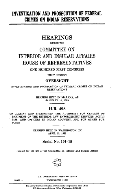 handle is hein.cbhear/fedcires0001 and id is 1 raw text is: INVESTIGATION AND PROSECUTION OF FEDERAL
CRIMES ON INDIAN RESERVATIONS
HEARINGS
BEFORE THE
COMMITTEE ON
INTERIOR AND INSULAR AFFAIRS
HOUSE OF REPRESENTATIVES
ONE HUNDRED FIRST CONGRESS
FIRST SESSION
OVERSIGHT
INVESTIGATION AND PROSECUTION OF FEDERAL CRIMES ON INDIAN
RESERVATIONS
HEARING HELD IN MARANA, AZ
JANUARY 10, 1989
H.R. 498
TO CLARIFY AND STRENGTHEN THE AUTHORITY FOR CERTAIN DE-
PARTMENT OF THE INTERIOR LAW ENFORCEMENT SERVICES, ACTIVI-
TIES, AND OFFICERS IN INDIAN COUNTRY, AND FOR OTHER PUR-
POSES
HEARING HELD IN WASHINGTON, DC
APRIL 13, 1989
Serial No. 101-15
Printed for the use of the Committee on Interior and Insular Affairs
U.S. GOVERNMENT PRINTING OFFICE
33-688            WASHINGTON : 1990

For sale by the Superintendent of Documents, Congressional Sales Office
U.S. Government Printing Office, Washington, DC 20402


