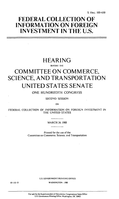 handle is hein.cbhear/fedcolinf0001 and id is 1 raw text is: S. HRG. 100-650
FEDERAL COLLECTION OF
INFORMATION ON FOREIGN
INVESTMENT IN THE U.S.

HEARING
BEFORE THE
COM MITTEE ON COMMERCE,
SCIENCE, AND TRANSPORTATION
UNITED STATES SENATE
ONE HUNDREDTH CONGRESS
SECOND SESSION
ON
FEDERAL COLLECTION OF INFORMATION ON FOREIGN INVESTMENT IN
THE UNITED STATES

MARCH 24, 1988
Printed for the use of the
Committee on Commerce. Science. and Transportation
U.S.GOVERNMENT PRINTINGOFFICE
WASHINGTON: 1988
For sale by the Superintendent of Documents. Congressional Sales Office
U.S. Government Printing Office. Washington. DC 20402

85-153 0


