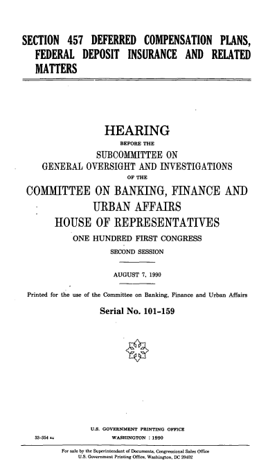 handle is hein.cbhear/feddep0001 and id is 1 raw text is: SECTION 457 DEFERRED COMPENSATION PLANS,
FEDERAL DEPOSIT INSURANCE AND RELATED
MATTERS

HEARING
BEFORE THE
SUBCOMMITTEE ON
GENERAL OVERSIGHT AND INVESTIGATIONS
OF THE
COMMITTEE ON BANKING, FINANCE AND
URBAN AFFAIRS
HOUSE OF REPRESENTATIVES
ONE HUNDRED FIRST CONGRESS
SECOND SESSION
AUGUST 7, 1990
Printed for the use of the Committee on Banking, Finance and Urban Affairs
Serial No. 101-159

33-354 1.

U.S. GOVERNMENT PRINTING OFFICE
WASHINGTON : 1990

For sale by the Superintendent of Documents, Congressional Sales Office
US. Government Printing Office, Washington, DC 20402


