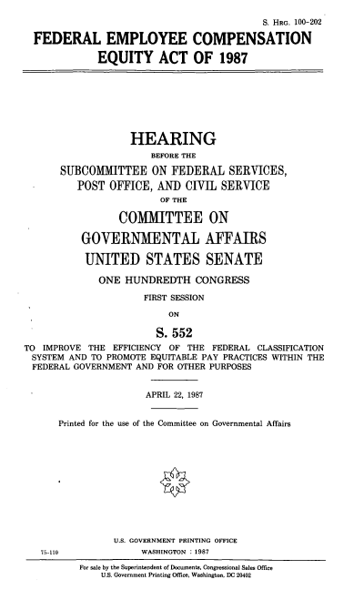 handle is hein.cbhear/fedemp0001 and id is 1 raw text is: S. HRG. 100-202
FEDERAL EMPLOYEE COMPENSATION
EQUITY ACT OF 1987
HEARING
BEFORE THE
SUBCOMMITTEE ON FEDERAL SERVICES,
POST OFFICE, AND CIVIL SERVICE
OF THE
COMMITTEE ON
GOVERNMENTAL AFFAIRS
UNITED STATES SENATE
ONE HUNDREDTH CONGRESS
FIRST SESSION
ON
S.552
TO IMPROVE THE EFFICIENCY OF THE FEDERAL CLASSIFICATION
SYSTEM AND TO PROMOTE EQUITABLE PAY PRACTICES WITHIN THE
FEDERAL GOVERNMENT AND FOR OTHER PURPOSES
APRIL 22, 1987
Printed for the use of the Committee on Governmental Affairs
U.S. GOVERNMENT PRINTING OFFICE
75-110            WASHINGTON  : 1987

For sale by the Superintendent of Documents, Congressional Sales Office
U.S. Government Printing Office, Washington, DC 20402


