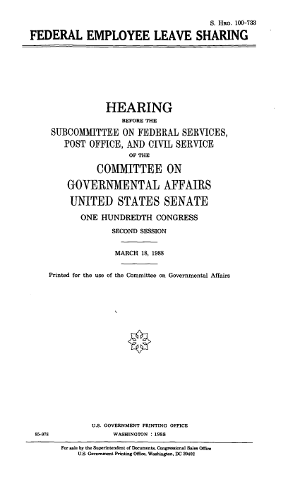 handle is hein.cbhear/fedempls0001 and id is 1 raw text is: S. HRG. 100-733
FEDERAL EMPLOYEE LEAVE SHARING

HEARING
BEFORE THE
SUBCOMMITTEE ON FEDERAL SERVICES,
POST OFFICE, AND CIVIL SERVICE
OF THE
COMMITTEE ON
GOVERNMENTAL AFFAIRS
UNITED STATES SENATE
ONE HUNDREDTH CONGRESS
SECOND SESSION
MARCH 18, 1988
Printed for the use of the Committee on Governmental Affairs

85-978

U.S. GOVERNMENT PRINTING OFFICE
WASHINGTON : 1988
For sale by the Superintendent of Documents, Congressional Sales Office
U.S. Government Printing Office, Washington, DC 20402


