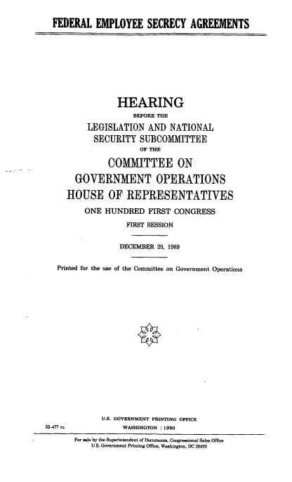handle is hein.cbhear/fedempsec0001 and id is 1 raw text is: FEDERAL EMPLOYEE SECRECY AGREEMENTS

HEARING
BEFORE THE
LEGISLATION AND NATIONAL
SECURITY SUBCOMMITTEE
OF THE
COMMITTEE ON
GOVERNMENT OPERATIONS
HOUSE OF REPRESENTATIVES
ONE HUNDRED FIRST CONGRESS
FIRST SESSION
DECEMBER 20, 1989
Printed for the use of the Committee on Government Operations
U.S. GOVERNMENT PRINTING OFFICE
32-477                WASHINGTON : 1990
For sale by the Superintendent of Documents, Congressional Sales Office
U.S. Government Printing Office, Washington, DC 20402


