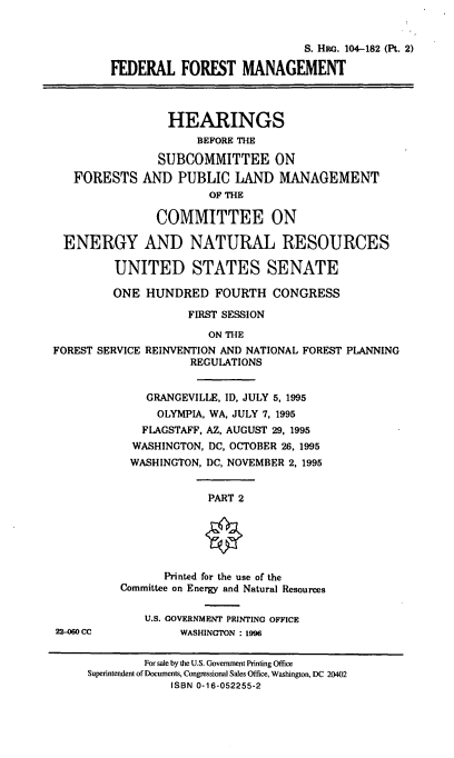 handle is hein.cbhear/fedfmii0001 and id is 1 raw text is: S. Ha. 104-182 (Pt. 2)
FEDERAL FOREST MANAGEMENT

FORESTS

HEARINGS
BEFORE THE
SUBCOMMITTEE ON
AND PUBLIC LAND MANAGEMENT
OF THE

COMMITTEE ON
ENERGY AND NATURAL RESOURCES
UNITED STATES SENATE
ONE HUNDRED FOURTH CONGRESS
FIRST SESSION

FOREST SERVICE

ON THE
REINVENTION AND NATIONAL FOREST PLANNING
REGULATIONS

GRANGEVILLE, ID, JULY 5, 1995
OLYMPIA, WA, JULY 7, 1995
FLAGSTAFF, AZ, AUGUST 29, 1995
WASHINGTON, DC, OCTOBER 26, 1995
WASHINGTON, DC, NOVEMBER 2, 1995

PART 2

Printed for the use of the
Committee on Energy and Natural Resources

U.S. GOVERNMENT PRINTING OFFICE
WASHINGTON : 1996

22-060 CC

For sale by the U.S. Government Printing Office
Superintendent of Documents, Congressional Sales Office, Washington, DC 20402
ISBN 0-16-052255-2


