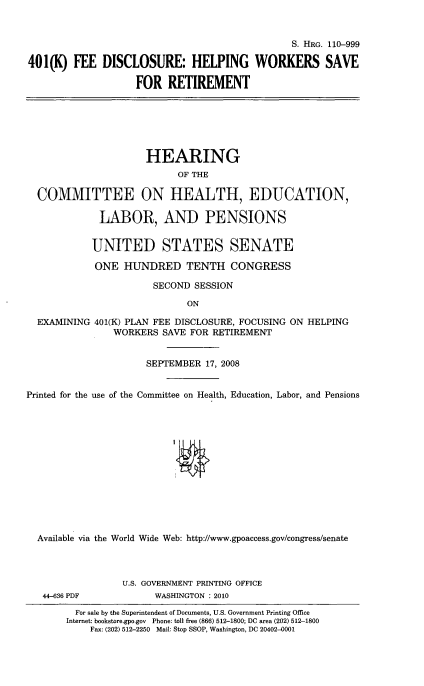 handle is hein.cbhear/fedhwkvr0001 and id is 1 raw text is: 


                                               S. HRG. 110-999

401(K) FEE DISCLOSURE: HELPING WORKERS SAVE

                   FOR RETIREMENT






                     HEARING
                           OF THE

  COMMITTEE ON HEALTH, EDUCATION,

             LABOR, AND PENSIONS


             UNITED STATES SENATE

             ONE HUNDRED TENTH CONGRESS

                      SECOND SESSION

                             ON

  EXAMINING 401(K) PLAN FEE DISCLOSURE, FOCUSING ON HELPING
               WORKERS SAVE FOR RETIREMENT


                     SEPTEMBER 17, 2008


Printed for the use of the Committee on Health, Education, Labor, and Pensions













  Available via the World Wide Web: http://www.gpoaccess.gov/congress/senate



                 U.S. GOVERNMENT PRINTING OFFICE
   44-636 PDF          WASHINGTON :2010
         For sale by the Superintendent of Documents, U.S. Government Printing Office
       Internet: bookstore.gpo.gov Phone: toll free (866) 512-1800; DC area (202) 512-1800
           Fax: (202) 512-2250 Mail: Stop SSOP, Washington, DC 20402-0001



