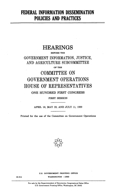 handle is hein.cbhear/fedidp0001 and id is 1 raw text is: FEDERAL INFORMATION DISSEMINATION
POLICIES AND PRACTICES

HEARINGS
BEFORE THE
GOVERNMENT INFORMATION, JUSTICE,
AND AGRICULTURE SUBCOMMITTEE
OF THE
COMITTEE ON
GOVERNMENT OPERATIONS
HOUSE OF REPRESENTATIVES
ONE HUNDRED FIRST CONGRESS
FIRST SESSION
APRIL 18; MAY 23; AND JULY 11, 1989
Printed for the use of the Committee on Government Operations
U.S. GOVERNMENT PRINTING OFFICE
25-914          WASHINGTON : 1990

For sale by the Superintendent of Documents, Congressional Sales Office
U.S. Government Printing Office, Washington, DC 20402


