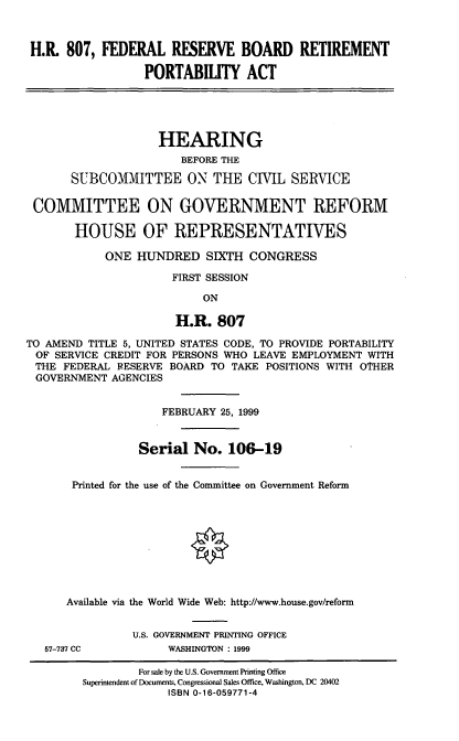 handle is hein.cbhear/fedrbr0001 and id is 1 raw text is: H.R. 807, FEDERAL RESERVE BOARD RETIREMENT
PORTABILITY ACT
HEARING
BEFORE THE
SUBCOMMITTEE ON THE CIVIL SERVICE
COMMITTEE ON GOVERNMENT REFORM
HOUSE OF REPRESENTATIVES
ONE HUNDRED SIXTH CONGRESS
FIRST SESSION
ON
H.R. 807
TO AMEND TITLE 5, UNITED STATES CODE, TO PROVIDE PORTABILITY
OF SERVICE CREDIT FOR PERSONS WHO LEAVE EMPLOYMENT WITH
THE FEDERAL FESERVE BOARD TO TAKE POSITIONS WITH OTHER
GOVERNMENT AGENCIES
FEBRUARY 25, 1999
Serial No. 106-19
Printed for the use of the Committee on Government Reform
Available via the World Wide Web: http://www.house.gov/reform
U.S. GOVERNMENT PRINTING OFFICE
57-737 CC          WASHINGTON : 1999
For sale by the U.S. Government Printing Office
Superintendent of Documents, Congressional Sales Office, Washington, DC 20402
ISBN 0-16-059771-4


