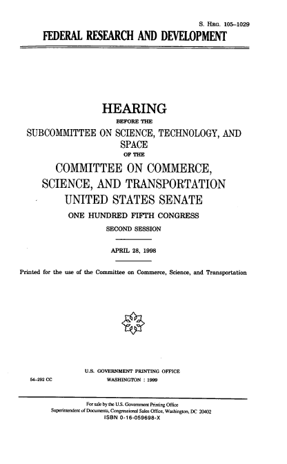 handle is hein.cbhear/fedrd0001 and id is 1 raw text is: S. HRG. 105-1029
FEDERAL RESBRCH AND DEVELOPMENT

HEARING
BEFORE THE
SUBCOMMITTEE ON SCIENCE, TECHNOLOGY, AND
SPACE
OFTHE
COMMITTEE ON COMMERCE,
SCIENCE, AND TRANSPORTATION
UNITED STATES SENATE

ONE HUNDRED FIFTH CONGRESS
SECOND SESSION
APRIL 28, 1998

Printed for the use of the Committee on Commerce, Science, and Transportation

54-292 CC

U.S. GOVERNMENT PRINTING OFFICE
WASHINGTON : 1999

For sale by the U.S. Government Printing Office
Superintendent of Documents, Congressional Sales Office, Washington, DC 20402
ISBN 0-16-059698-X


