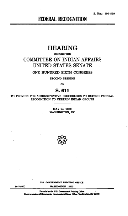 handle is hein.cbhear/fedrec0001 and id is 1 raw text is: 

                            S. HRG. 106-569
FEDERAL RECOGNrTlON


                   HEARING
                      BEFORE THE

       COMMITTEE ON INDIAN AFFAIRS
            UNITED STATES SENATE
            ONE HUNDRED SIXTH CONGRESS
                    SECOND SESSION
                          ON

                       S. 611
TO PROVIDE FOR ADMINISTRATIVE PROCEDURES TO EXTEND FEDERAL
          RECOGNITION TO CERTAIN INDIAN GROUPS


       MAY 24, 2000
     WASHINGTON, DC

















U. GOVERNMENT PRINTING OFFICE
     WABHING'I'N :2000


        Fo. al by the U.s Gmuauit Prbntag Offiae
Supmintandmt of Dow-mmU, ComuamW Sa    OffiM Washigtm. DC 204M


64-745 CC


