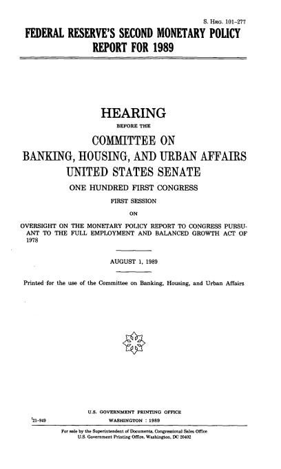 handle is hein.cbhear/fedresmp0001 and id is 1 raw text is: S. HRG. 101-277
FEDERAL RESERVE'S SECOND MONETARY POLICY
REPORT FOR 1989

HEARING
BEFORE THE
COMMITTEE ON
BANKING, HOUSING, AND URBAN AFFAIRS
UNITED STATES SENATE
ONE HUNDRED FIRST CONGRESS
FIRST SESSION
ON
OVERSIGHT ON THE MONETARY POLICY REPORT TO CONGRESS PURSU-
ANT TO THE FULL EMPLOYMENT AND BALANCED GROWTH ACT OF
1978
AUGUST 1, 1989
Printed for the use of the Committee on Banking, Housing, and Urban Affairs
U.S. GOVERNMENT PRINTING OFFICE
'21-949             WASHINGTON : 1989
For sale by the Superintendent of Documents, Congressional Sales Office
U.S. Government Printing Office, Washington, DC 20402


