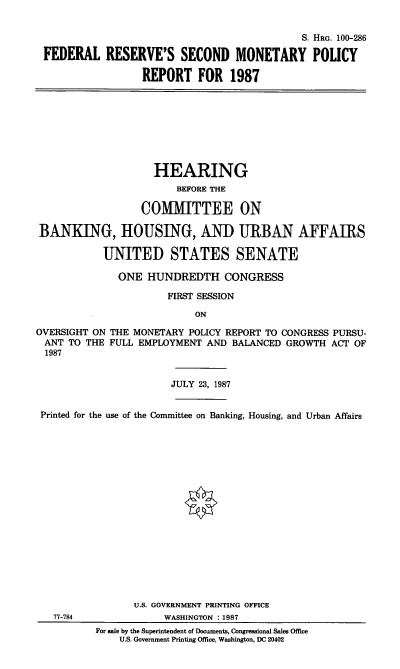 handle is hein.cbhear/fedress0001 and id is 1 raw text is: S. HRG. 100-286
FEDERAL RESERVE'S SECOND MONETARY POLICY
REPORT FOR 1987

HEARING
BEFORE THE
COMMITTEE ON
BANKING, HOUSING, AND URBAN AFFAIRS
UNITED STATES SENATE
ONE HUNDREDTH CONGRESS
FIRST SESSION
ON
OVERSIGHT ON THE MONETARY POLICY REPORT TO CONGRESS PURSU-
ANT TO THE FULL EMPLOYMENT AND BALANCED GROWTH ACT OF
1987
JULY 23, 1987
Printed for the use of the Committee on Banking, Housing, and Urban Affairs
U.S. GOVERNMENT PRINTING OFFICE
77-784              WASHINGTON :1987
For sale by the Superintendent of Documents, Congressional Sales Office
U.S. Government Printing Office, Washington, DC 20402


