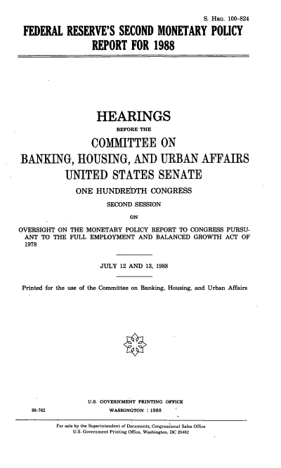handle is hein.cbhear/fedressmpr0001 and id is 1 raw text is: S. HRG. 100-824
FEDERAL RESERVE'S SECOND MONETARY POLICY
REPORT FOR 1988
HEARINGS
BEFORE THE
COMMITTEE ON
BANKING, HOUSING, AND URBAN AFFAIRS
UNITED STATES SENATE
ONE HUNDREDTH CONGRESS
SECOND SESSION
ON
OVERSIGHT ON THE MONETARY POLICY REPORT TO CONGRESS PURSU-
ANT TO THE FULL EMPLOYMENT AND BALANCED GROWTH ACT OF
1978
JULY 12 AND 13, 1988
Printed for the use of the Committee on Banking, Housing, and Urban Affairs
U.S. GOVERNMENT PRINTING OFFICE
88-762              WASHINGTON : 1988
For sale by the Superintendent of Documents, Congressional Sales Office
U.S. Government Printing Office, Washington, DC 20402


