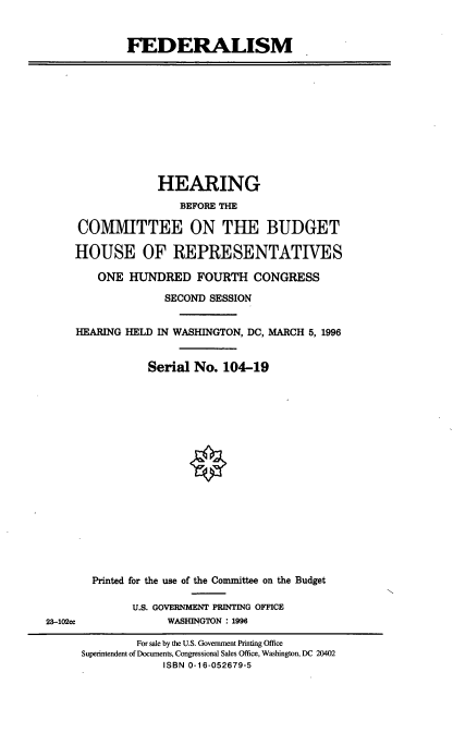 handle is hein.cbhear/fedrlm0001 and id is 1 raw text is: FEDERALISM

HEARING
BEFORE THE
COMMITTEE ON THE BUDGET
HOUSE OF REPRESENTATIVES
ONE HUNDRED FOURTH CONGRESS
SECOND SESSION
HEARING HELD IN WASHINGTON, DC, MARCH 5, 1996
Serial No. 104-19

Printed for the use of the Committee on the Budget
U.S. GOVERNMENT PRINTING OFFICE
WASHINGTON : 1996

23-102ce

For sale by the U.S. Government Printing Office
Superintendent of Documents, Congressional Sales Office, Washington, DC 20402
ISBN 0-16-052679-5


