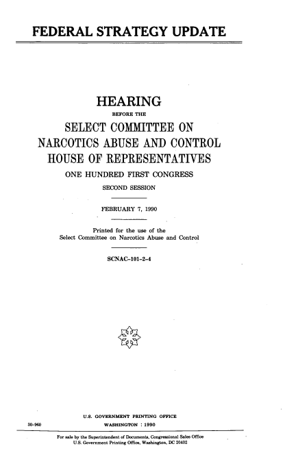 handle is hein.cbhear/fedstgup0001 and id is 1 raw text is: 



FEDERAL STRATEGY UPDATE


              HEARING
                  BEFORE THE

       SELECT COMMITTEE ON

NARCOTICS ABUSE AND CONTROL

  HOUSE OF IREPRESENTATIVES

       ONE HUNDRED FIRST CONGRESS

                SECOND SESSION


                FEBRUARY 7, 1990


             Printed for the use of the
     Select Committee on Narcotics Abuse and Control


                 SCNAC-101-2-4


U.S. GOVERNMENT PRINTING OFFICE
     WASHINGTON : 1990


30-960


For sale by the Superintendent of Documents, Congressional Sales Office
    U.S. Government Printing Office, Washington, DC 20402


