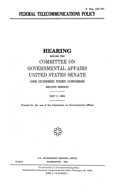handle is hein.cbhear/fedtcp0001 and id is 1 raw text is: S. Hrg. 103-757
FEDERAL TELECOMMUNICATIONS POLICY

HEARING
BEFORE THE
COMMITTEE ON
GOVERNMENTAL AFFAIRS
UNITED STATES SENATE
ONE HUNDRED THIRD CONGRESS
SECOND SESSION
MAY 3, 1994
Printed for the use of the Committee on Governmental Affairs
U.S. GOVERNMENT PRINTING OFFICE
79-346cc              WASHINGTON : 1994
For sale by the U.S. Government Printing Office
Superintendent of Documents, Congressional Sales Office, Washington, DC 20402
ISBN 0-16-045962-1


