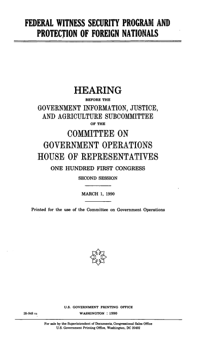 handle is hein.cbhear/fedwitp0001 and id is 1 raw text is: FEDERAL WITNESS SECURITY PROGRAM AND
PROTECTION OF FOREIGN NATIONALS

HEARING
BEFORE THE
GOVERNMENT INFORMATION, JUSTICE,
AND AGRICULTURE SUBCOMMITTEE
OF THE
COMMITTEE ON
GOVERNMENT OPERATIONS
HOUSE OF REPRESENTATIVES
ONE HUNDRED FIRST CONGRESS
SECOND SESSION
MARCH 1, 1990
Printed for the use of the Committee on Government Operations
U.S. GOVERNMENT PRINTING OFFICE
28-948          WASHINGTON : 1990

For sale by the Superintendent of Documents, Congressional Sales Office
U.S. Government Printing Office, Washington, DC 20402


