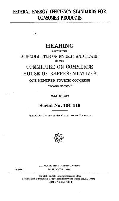 handle is hein.cbhear/feescp0001 and id is 1 raw text is: FEDERAL ENERGY EFFICIENCY STANDARDS FOR
CONSUMER PRODUCTS
HEARING
BEFORE THE
SUBCOMMITTEE ON ENERGY AND POWER
OF THE
COMMITTEE ON COMMERCE
HOUSE OF REPRESENTATIVES
ONE HUNDRED FOURTH CONGRESS
SECOND SESSION
JULY 25, 1996
Serial No. 104-118
Printed for the use of the Committee on Commerce
U.S. GOVERNMENT PRINTING OFFICE
26-509CC            WASHINGTON : 1996
For sale by the U.S. Government Printing Office
Superintendent of Documents, Congressional Sales Office, Washington, DC 20402
ISBN 0-16-053758-4


