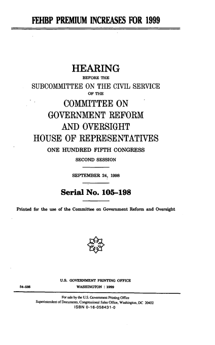 handle is hein.cbhear/fehbppi0001 and id is 1 raw text is: FEHBP PREMIUM INCREASES FOR 1999
HEARING
BEFORE THE
SUBCOMMITTEE ON THE CIVIL SERVICE
OF THE
COMMITTEE ON
GOVERNMENT REFORM
AND OVERSIGHT
HOUSE OF REPRESENTATIVES
ONE HUNDRED FIFTH CONGRESS
SECOND SESSION
SEPTEMBER 24, 1998
Serial No. 105-198
Printed for the use of the Committee on Government Reform and Oversight
U.S. GOVERNMENT PRINTING OFFICE
54-586                WASHINGTON : 1999
For sale by the U.S. Government Printing Office
Superintendent of Documents, Congressional Sales Office, Washington, DC 20402
ISBN 0-16-058431-0



