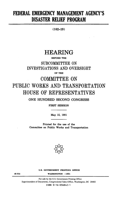 handle is hein.cbhear/femadrp0001 and id is 1 raw text is: FEDERAL EMERGENCY MANAGEMENT AGENCY'S
DISASTER RELIEF PROGRAM
(102-19)
HEARING
BEFORE THE
SUBCOMMITTEE ON
INVESTIGATIONS AN) OVERSIGHT
OF THE
COMIITTEE ON
PUBLIC WORKS AND TRANSPORTATION
HOUSE OF REPRESENTATIVES

ONE HUNDRED SECOND CONGRESS
FIRST SESSION
May 15, 1991
Printed for the use of the
Committee on Public Works and Transportation

U.S. GOVERNMENT PRINTING OFFICE
WASHINGTON : 1991

46-914

For sale by the U.S. Government Printing Office
Superintendent of Documents, Congressional Sales Office, Washington, DC 20402
ISBN 0-16-036842-1


