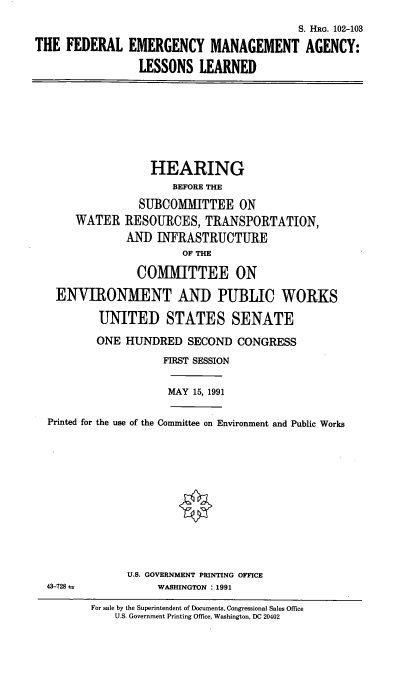 handle is hein.cbhear/femall0001 and id is 1 raw text is: S. HRG. 102-103
THE FEDERAL EMERGENCY MANAGEMENT AGENCY:
LESSONS LEARNED

HEARING
BEFORE THE
SUBCOMMITTEE ON
WATER RESOURCES, TRANSPORTATION,
AND INFRASTRUCTURE
OF THE
COMMITTEE ON
ENVIRONMENT AND PUBLIC WORKS
UNITED STATES SENATE
ONE HUNDRED SECOND CONGRESS
FIRST SESSION

MAY 15, 1991

Printed for the use of the Committee on Environment and Public Works

U.S. GOVERNMENT PRINTING OFFICE
WASHINGTON : 1991

For sale by the Superintendent of Documents, Congressional Sales Office
U.S. Government Printing Office, Washington, DC 20402

43-728 u


