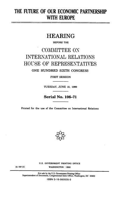 handle is hein.cbhear/fepseur0001 and id is 1 raw text is: THE FUTURE OF OUR ECONOMIC PARTNERSHIP
WITH EUROPE
HEARING
BEFORE THE
COMMITTEE ON
INTERNATIONAL RELATIONS
HOUSE OF REPRESENTATVES
ONE HUNDRED SIXTH CONGRESS
FIRST SESSION
TUESDAY, JUNE 15, 1999
Serial No. 106-71
Printed for the use of the Committee on International Relations

U.S. GOVERNMENT PRINTING OFFICE
WASHINGTON : 2000

61-707 CC

For sale by the U.S. Government Printing Office
Superintendent of Documents, Congressional Sales Office, Washington, DC 20402
ISBN 0-16-060535-0


