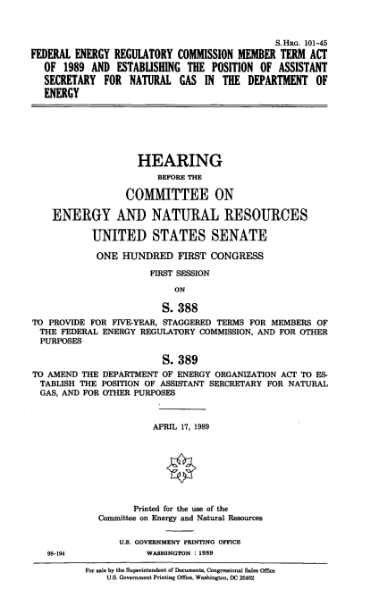 handle is hein.cbhear/fercmta0001 and id is 1 raw text is: S. HRG. 101-45
FEDERAL ENERGY REGULATORY COMMISSION MEMBER TERM ACT
OF 1989 AND ESTABUSHING THE POSITION OF ASSISTANT
SECRETARY FOR NATURAL GAS IN THE DEPARTMENT OF
ENERGY

HEARING
BEFORE THE
COMMITTEE ON
ENERGY AND NATURAL RESOURCES
UNITED STATES SENATE
ONE HUNDRED FIRST CONGRESS
FIRST SESSION
ON
S. 388
TO PROVIDE FOR FIVE-YEAR, STAGGERED TERMS FOR MEMBERS OF
THE FEDERAL ENERGY REGULATORY COMMISSION, AND FOR OTHER
PURPOSES
S. 389
TO AMEND THE DEPARTMENT OF ENERGY ORGANIZATION ACT TO ES-
TABLISH THE POSITION OF ASSISTANT SERCRETARY FOR NATURAL
GAS, AND FOR OTHER PURPOSES
APRIL 17, 1989
10
Printed for the use of the
Committee on Energy and Natural Resources
U.S. GOVERNMENT PRINTING OFFICE

98-194

WASHINGTON : 1989

For sale by the Superintendent of Documents, Congressional Sales Office
U.S. Government Printing Office, Washington, DC 20402


