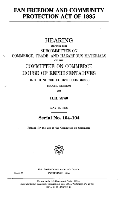 handle is hein.cbhear/ffcpa0001 and id is 1 raw text is: FAN FREEDOM AND COMMUNITY
PROTECTION ACT OF 1995
HEARING
BEFORE THE
SUBCOMMITTEE ON
COMMERCE, TRADE, AND HAZARDOUS MATERIALS
OF THE
COMMITTEE ON COMMERCE
HOUSE OF REPRESENTATIVES
ONE HUNDRED FOURTH CONGRESS
SECOND SESSION
ON
H.R. 2740
MAY 16, 1996
Serial No. 104-104
Printed for the use of the Committee on Commerce
U.S. GOVERNMENT PRINTING OFFICE
25-451CC      WASHINGTON : 1996

For sale by the U.S. Government Printing Office
Superintendent of Documents, Congressional Sales Office, Washington, DC 20402
ISBN 0-16-053595-6


