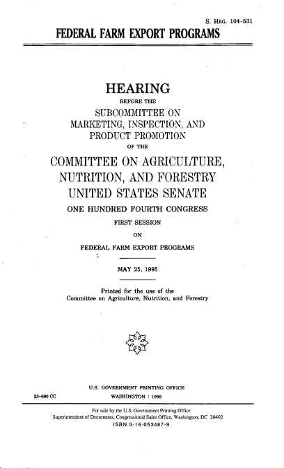 handle is hein.cbhear/ffexp0001 and id is 1 raw text is: S. HRG. 104-531
FEDERAL FARM EXPORT PROGRAMS

HEARING
BEFORE THE
SUBCOMMITTEE ON
MARKETING, INSPECTION, AND
PRODUCT PROMOTION
OF THE

COMMITTEE ON AGRICULTURE,
NUTRITION, AND FORESTRY
UNITED STATES SENATE
ONE HUNDRED FOURTH CONGRESS
FIRST SESSION
ON
FEDERAL FARM EXPORT PROGRAMS

MAY 25, 1995

Printed for the use of the
Committee on Agriculture, Nutrition, and Forestry
U.S. GOVERNMENT PRINTING OFFICE
WASHINGTON : 1996

23-680 CC

For sale by the U.S. Government Printing Office
Superintendent of Documents, Congressional Sales Office, Washington, DC 20402
ISBN 0-16-053487-9


