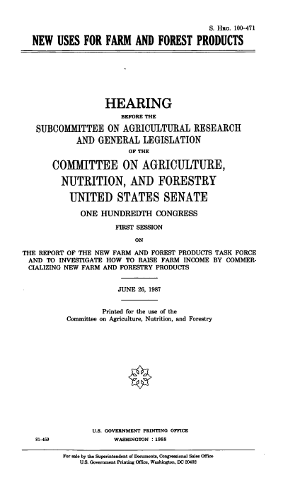 handle is hein.cbhear/ffpro0001 and id is 1 raw text is: S. HRG. 100-471
NEW USES FOR FARM AND FOREST PRODUCTS

HEARING
BEFORE THE
SUBCOMIMITTEE ON AGRICULTURAL RESEARCH
AND GENERAL LEGISLATION
OF THE
COMMITTEE ON AGRICULTURE,
NUTRITION, AND FORESTRY
UNITED STATES SENATE
ONE HUNDREDTH CONGRESS
FIRST SESSION
ON
THE REPORT OF THE NEW FARM AND FOREST PRODUCTS TASK FORCE
AND TO INVESTIGATE HOW TO RAISE FARM INCOME BY COMMER-
CIALIZING NEW FARM AND FORESTRY PRODUCTS

81-459

JUNE 26, 1987
Printed for the use of the
Committee on Agriculture, Nutrition, and Forestry
U.S. GOVERNMENT PRINTING OFFICE
WASHINGTON : 1988
For sale by the Superintendent of Documents, Congressional Sales Office
U.S. Government Printing Office, Washington, DC 20402


