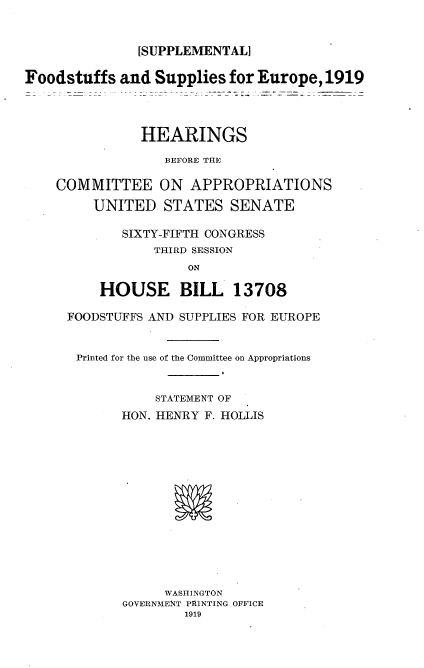 handle is hein.cbhear/ffspep0001 and id is 1 raw text is: 


               [SUPPLEMENTAL]

Foodstuffs and Supplies for Europe, 1919




               HEARINGS

                  BEFORE THE

    COMMITTEE ON APPROPRIATIONS

         UNITED. STATES SENATE

             SIXTY-FIFTH CONGRESS
                 THIRD SESSION
                     ON

          HOUSE BILL 13708


FOODSTUFFS AND SUPPLIES FOR EUROPE


Printed for the use of the Committee on Appropriations


            STATEMENT OF
       HON. HENRY F. HOLLIS














             WASHINGTON
       GOVERNMENT PRINTING OFFICE
               1919


