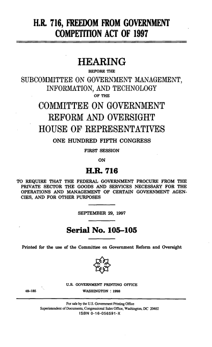 handle is hein.cbhear/fgca0001 and id is 1 raw text is: H.R. 716, FREEDOM FROM GOVERNMENT
COMPETITION ACT OF 1997
HEARING
BEFORE THE
SUBCOMMITTEE ON GOVERNMENT MANAGEMENT,
INFORMATION, AND TECHNOLOGY
OF THE
COMMITTEE ON GOVERNMENT
REFORM AND OVERSIGHT
HOUSE OF REPRESENTATIVES
ONE HUNDRED FIFTH CONGRESS
FIRST SESSION
ON
H.R. 716
TO REQUIRE THAT THE FEDERAL GOVERNMENT PROCURE FROM THE
PRIVATE SECTOR THE GOODS AND SERVICES NECESSARY FOR THE
OPERATIONS AND MANAGEMENT OF CERTAIN GOVERNMENT AGEN-
CIES, AND FOR OTHER PURPOSES
SEPTEMBER 29, 1997
Serial No. 105-105
Printed for the use of the Committee on Government Reform and Oversight
U.S. GOVERNMENT PRINTING OFFICE
48-185              WASHINGTON : 1998
For sale by the U.S. Government Printing Office
Superintendent of Documents, Congressional Sales Office, Washington, DC 20402
ISBN 0-16-056591-X


