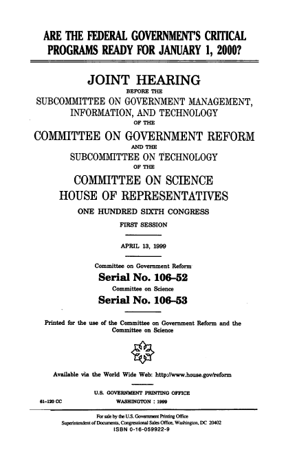 handle is hein.cbhear/fgcprj0001 and id is 1 raw text is: ARE THE FEDERAL GOVERNMENT'S CRITICAL
PROGRAMS READY FOR JANUARY 1, 2000?
JOINT HEARING
BEFORE TH
SUBCOMMITTEE ON GOVERNMENT MANAGEMENT,
INFORMATION, AND TECHNOLOGY
OF THE
COMMITTEE ON GOVERNMENT REFORM
AND THE
SUBCOMMITTEE ON TECHNOLOGY
OF THE
COMMITTEE ON SCIENCE
HOUSE OF REPRESENTATIVES
ONE HUNDRED SIXTH CONGRESS
FIRST SESSION
APRIL 13, 1999
Committee on Government Reform
Serial No. 106-52
Committee on Science
Serial No. 106-53
Printed for the use of the Committee on Government Reform and the
Committee on Science
Available via the World Wide Web: http://www.house.gov/reform
U.S. GOVERNMENT PRINTING OFFICE
61-120 CC           WASHINGTON : 1999
For sale by the U.S. Goverment Printing Office
Superintendent of Documents, Congressional Sales Office, Washington, DC 20402
ISBN 0-16-059922-9



