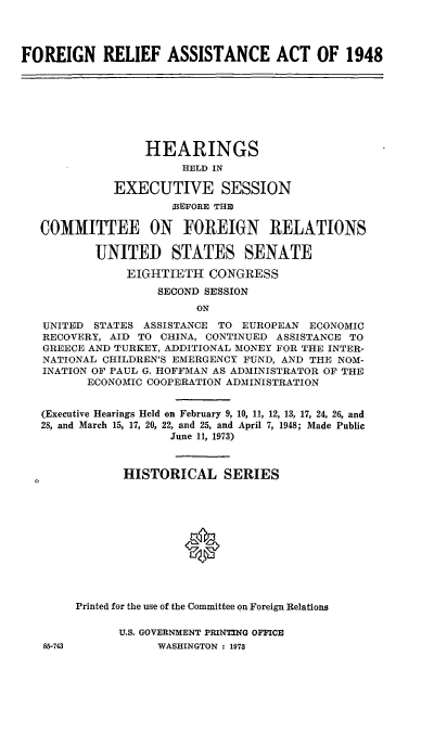 handle is hein.cbhear/fgraa0001 and id is 1 raw text is: 


FOREIGN RELIEF ASSISTANCE ACT OF 1948


               HEARINGS
                    HELD IN
          EXECUTIVE SESSION
                   BEFORE THE

COMMITTEE ON FOREIGN RELATIONS

        UNITED STATES SENATE
            EIGHTIETH CONGRESS
                SECOND SESSION
                      ON
UNITED STATES ASSISTANCE TO EUROPEAN ECONOMIC
RECOVERY, AID TO CHINA, CONTINUED ASSISTANCE TO
GREECE AND TURKEY, ADDITIONAL MONEY FOR THE INTER-
NATIONAL CHILDREN'S EMERGENCY FUND, AND THE NOM-
INATION OF PAUL G. HOFFMAN AS ADMINISTRATOR OF THE
       ECONOMIC COOPERATION ADMINISTRATION

(Executive Hearings Held on February 9, 10, 11, 12, 13, 17, 24, 26, and
28, and March 15, 17, 20, 22, and 25, and April 7, 1948; Made Public
                  June 11, 1973)

            HISTORICAL SERIES





                    0


     Printed for the use of the Committee on Foreign Relations


U.S. GOVERNMENT PRINTING OFFICE
     WASHINGTON : 1973


