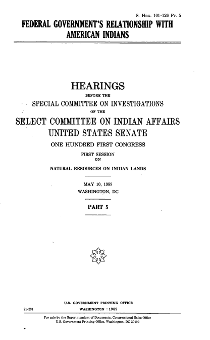handle is hein.cbhear/fgraif0001 and id is 1 raw text is: S. HRG. 101-126 Pr. 5
FEDERAL GOVERNMENT'S RELATIONSHIP WITH
AMERICAN INDIANS
HEARINGS
BEFORE THE
SPECIAL COMMITTEE ON INVESTIGATIONS
OF THE
SELECT COM1MITTEE ON INDIAN AFFAIRS
UNITED STATES SENATE
ONE HUNDRED FIRST CONGRESS
FIRST SESSION
ON
NATURAL RESOURCES ON INDIAN LANDS
MAY 10, 1989
WASHINGTON, DC
PART 5
U.S. GOVERNMENT PRINTING OFFICE
21-231              WASHINGTON :1989
For sale by the Superintendent of Documents, Congressional Sales Office
U.S. Government Printing Office, Washington, DC 20402


