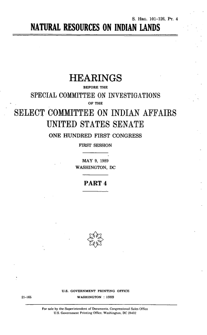 handle is hein.cbhear/fgraiiv0001 and id is 1 raw text is: S. HRG. 101-126, Pr. 4
NATURAL RESOURCES ON INDIAN LANDS

HEARINGS
BEFORE THE
SPECIAL COMMITTEE ON INVESTIGATIONS
OF THE
SELECT COMMITTEE ON INDIAN AFFAIRS
UNITED STATES SENATE
ONE HUNDRED FIRST CONGRESS
FIRST SESSION
MAY 9, 1989
WASHINGTON, DC
PART 4

U.S. GOVERNMENT PRINTING OFFICE
WASHINGTON : 1989

21-165

For sale by the Superintendent of Documents, Congressional Sales Office
U.S. Government Printing Office, Washington, DC 20402


