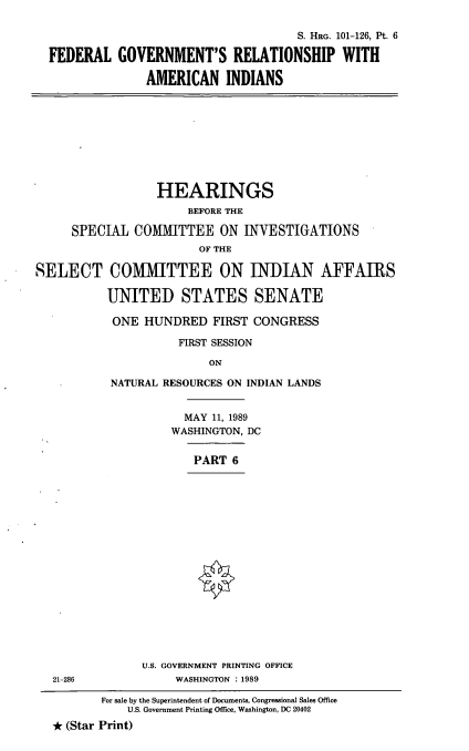 handle is hein.cbhear/fgraivi0001 and id is 1 raw text is: S. HRG. 101-126, Pt. 6
FEDERAL GOVERNMENT'S RELATIONSHIP WITH
AMERICAN INDIANS

HEARINGS
BEFORE THE
SPECIAL COMITTEE ON INVESTIGATIONS
OF THE
SELECT COMMITTEE ON INDIAN AFFAIRS
UNITED STATES SENATE
ONE HUNDRED FIRST CONGRESS
FIRST SESSION
ON
NATURAL RESOURCES ON INDIAN LANDS

MAY 11, 1989
WASHINGTON, DC
PART 6
U.S. GOVERNMENT PRINTING OFFICE
WASHINGTON :1989

21-286

For sale by the Superintendent of Documents, Congressional Sales Office
U.S. Government Printing Office, Washington, DC 20402
* (Star Print)


