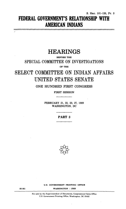handle is hein.cbhear/fgramiii0001 and id is 1 raw text is: 


                                     S. HRG. 101-126, Pr. 3

FEDERAL   GOVERNMENT'S RELATIONSHIP WITH

              AMERICAN INDIANS


                  HEARINGS
                      BEFORE THE
     SPECIAL  COMMITTEE ON INVESTIGATIONS
                        OF THE

SELECT COMMITTEE ON INDIAN AFFAIRS

          UNITED STATES SENATE

          ONE   HUNDRED   FIRST CONGRESS

                     FIRST SESSION


                FEBRUARY 21, 22, 23, 27, 1989
                    WASHINGTON, DC



                       PART  3


U.S. GOVERNMENT PRINTING OFFICE
     WASHINGTON : 1989


98-981


For sale by the Superintendent of Documents, Congressional Sales Office
    U.S. Government Printing Office, Washington, DC 20402


