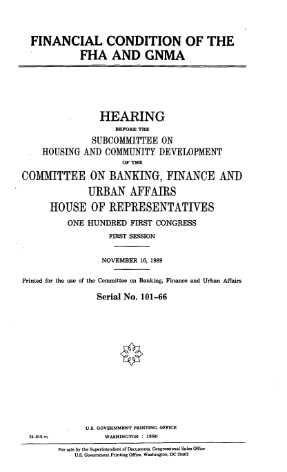 handle is hein.cbhear/fhagnma0001 and id is 1 raw text is: FINANCIAL CONDITION OF THE
FHA AND GNMA

HEARING
BEFORE THE
SUBCOMMITTEE ON
HOUSING AND COMMUNITY DEVELOPMENT
OF THE
CO1IMITTEE ON BANKING, FINANCE AND
URBAN AFFAIRS
HOUSE OF REPRESENTATIVES
ONE HUNDRED FIRST CONGRESS
FIRST SESSION
NOVEMBER 16, 1989
Printed for the use of the Committee on Banking, Finance and Urban Affairs
Serial No. 101-66

U.S. GOVERNMENT PRINTING OFFICE
WASHINGTON : 1990

24-019 =

For sale by the Superintendent of Documents, Congressional Sales Office
U.S. Government Printing Office, Washington, DC 20402


