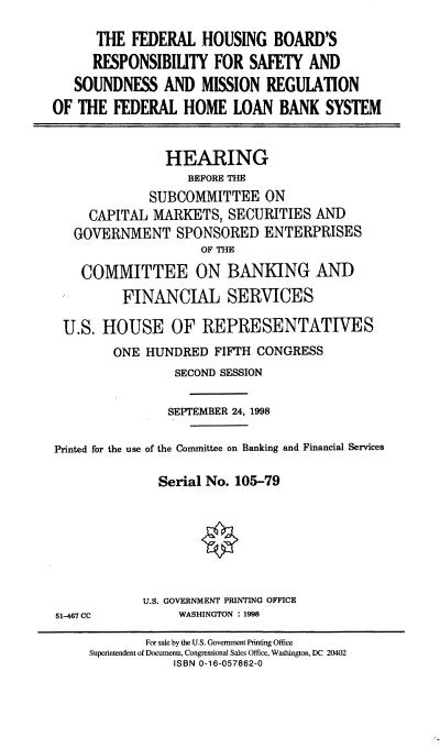 handle is hein.cbhear/fhbrs0001 and id is 1 raw text is: THE FEDERAL HOUSING BOARD'S
RESPONSIBILITY FOR SAFETY AND
SOUNDNESS AND MISSION REGULATION
OF THE FEDERAL HOME LOAN BANK SYSTEM
HEARING
BEFORE THE
SUBCOMMITTEE ON
CAPITAL MARKETS, SECURITIES AND
GOVERNMENT SPONSORED ENTERPRISES
OF THE
COMMITTEE ON BANKING AND
FINANCIAL SERVICES
U.S. HOUSE OF REPRESENTATIVES
ONE HUNDRED FIFTH CONGRESS
SECOND SESSION
SEPTEMBER 24, 1998
Printed for the use of the Committee on Banking and Financial Services
Serial No. 105-79
U.S. GOVERNMENT PRINTING OFFICE
51-467 CC         WASHINGTON : 1998
For sale by the U.S. Government Printing Office
Superintendent of Documents, Congressional Sales Office, Washington, DC 20402
ISBN 0-16-057862-0


