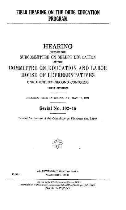 handle is hein.cbhear/fhdruecp0001 and id is 1 raw text is: 


    FIELD HEARING ON THE DRUG EDUCATION

                     PROGRAM








                   HEARING
                      BEFORE THE

      SUBCOMMITTEE ON SELECT EDUCATION
                        OF THE

COMMITTEE ON EDUCATION AND LABOR

       HOUSE OF REPRESENTATIVES

          ONE HUNDRED SECOND CONGRESS

                     FIRST SESSION


         HEARING HELD IN BRONX, NY, MAY 17, 1991



                 Serial No. 102-46


     Printed for the use of the Committee on Education and Labor
















               U.S. GOVERNMENT PRINTING OFFICE
  45-240-- .WASHINGTON       :1991

               For sale by the U.S. Government Printing Office
      Superintendent of Documents, Congressional Sales Office, Washington, DC 20402
                   ISBN 0-16-035737-3


