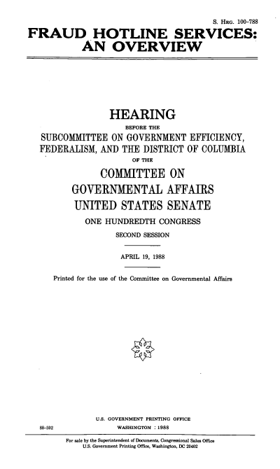 handle is hein.cbhear/fhotln0001 and id is 1 raw text is: S. HRG. 100-788
FRAUD HOTLINE SERVICES:
AN OVERVIEW

HEARING
BEFORE THE
SUBCOMMITTEE ON GOVERNMENT EFFICIENCY,
FEDERALISM, AND THE DISTRICT OF COLUMBIA
OF THE
COMITTEE ON
GOVERNMENTAL AFFAIRS
UNITED STATES SENATE

ONE HUNDREDTH CONGRESS
SECOND SESSION
APRIL 19, 1988

Printed for the use of the Committee on Governmental Affairs

U.S. GOVERNMENT PRINTING OFFICE
WASHINGTON : 1988

88-592

For sale by the Superintendent of Documents, Congressional Sales Office
U.S. Government Printing Office, Washington, DC 20402


