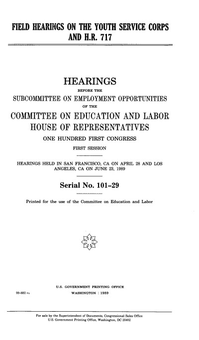 handle is hein.cbhear/fhotysc0001 and id is 1 raw text is: 




FIELD HEARINGS ON THE YOUTH SERVICE CORPS

                   AND H.R. 717


                  HEARINGS
                      BEFORE THE

 SUBCOMMITTEE ON EMPLOYMENT OPPORTUNITIES
                        OF THE

COMMITTEE ON EDUCATION AND LABOR

      HOUSE OF REPRESENTATVES

           ONE HUNDRED FIRST CONGRESS

                     FIRST SESSION


  HEARINGS HELD IN SAN FRANCISCO, CA ON APRIL 28 AND LOS
              ANGELES, CA ON JUNE 23, 1989


                Serial No. 101-29


     Printed for the use of the Committee on Education and Labor


U.S. GOVERNMENT PRINTING OFFICE
     WASHINGTON :1989


99-882-


For sale by the Superintendent of Documents, Congressional Sales Office
    U.S. Government Printing Office, Washington, DC 20402


